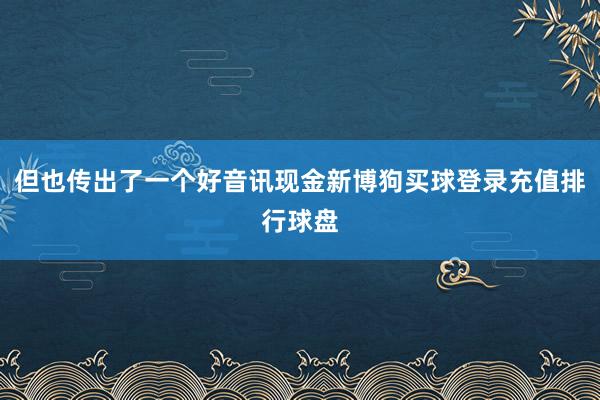 但也传出了一个好音讯现金新博狗买球登录充值排行球盘