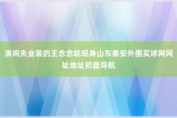 清闲失业装的王念念聪现身山东泰安外围买球网网址地址初盘导航