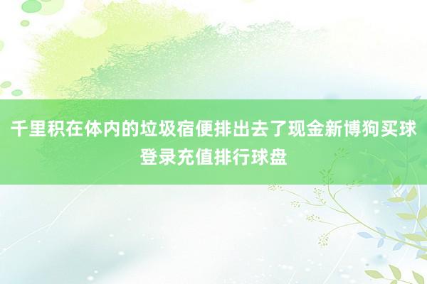 千里积在体内的垃圾宿便排出去了现金新博狗买球登录充值排行球盘