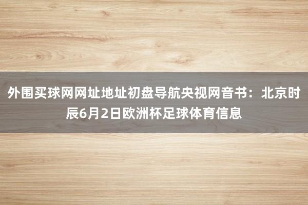 外围买球网网址地址初盘导航央视网音书：北京时辰6月2日欧洲杯足球体育信息