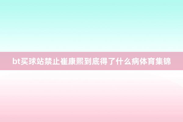 bt买球站禁止崔康熙到底得了什么病体育集锦