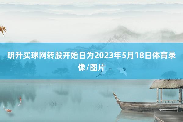 明升买球网转股开始日为2023年5月18日体育录像/图片