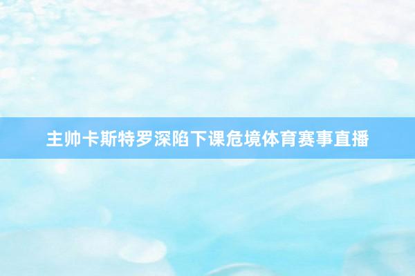 主帅卡斯特罗深陷下课危境体育赛事直播