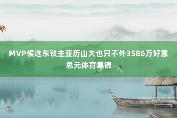 MVP候选东谈主亚历山大也只不外3586万好意思元体育集锦