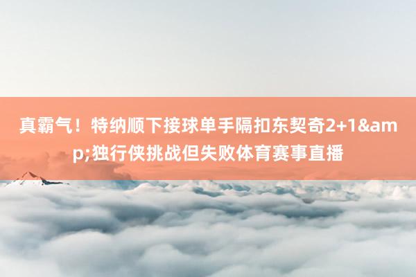 真霸气！特纳顺下接球单手隔扣东契奇2+1&独行侠挑战但失败体育赛事直播