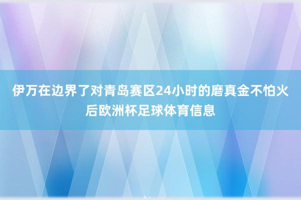 伊万在边界了对青岛赛区24小时的磨真金不怕火后欧洲杯足球体育信息