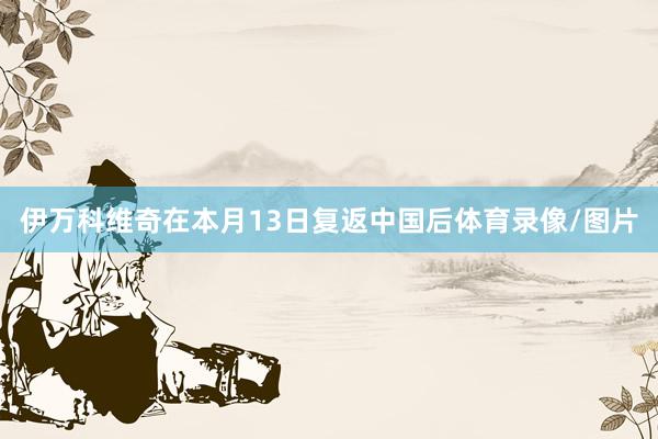 伊万科维奇在本月13日复返中国后体育录像/图片