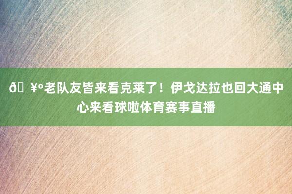 🥺老队友皆来看克莱了！伊戈达拉也回大通中心来看球啦体育赛事直播