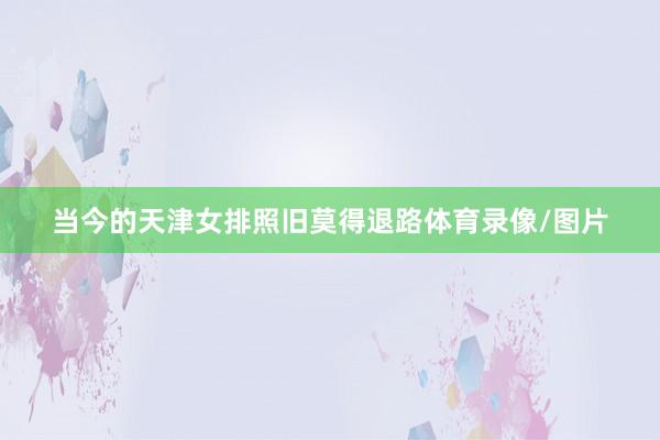 当今的天津女排照旧莫得退路体育录像/图片