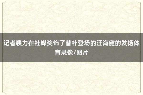 记者裴力在社媒奖饰了替补登场的汪海健的发扬体育录像/图片