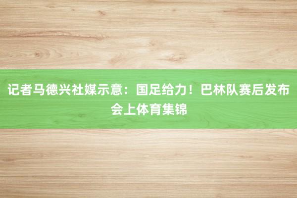 记者马德兴社媒示意：国足给力！巴林队赛后发布会上体育集锦