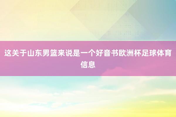 这关于山东男篮来说是一个好音书欧洲杯足球体育信息