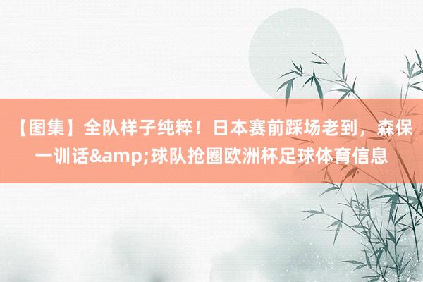 【图集】全队样子纯粹！日本赛前踩场老到，森保一训话&球队抢圈欧洲杯足球体育信息