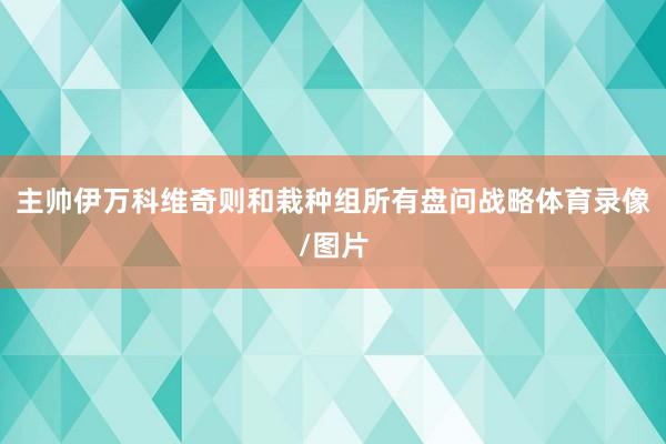 主帅伊万科维奇则和栽种组所有盘问战略体育录像/图片