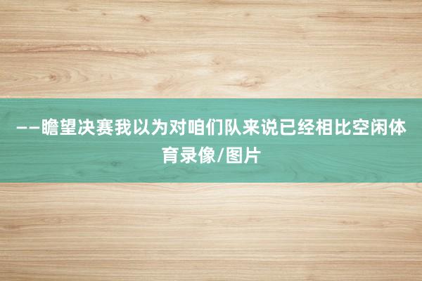 ——瞻望决赛我以为对咱们队来说已经相比空闲体育录像/图片