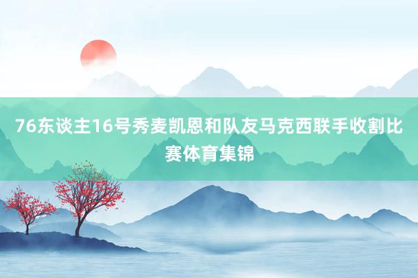 76东谈主16号秀麦凯恩和队友马克西联手收割比赛体育集锦