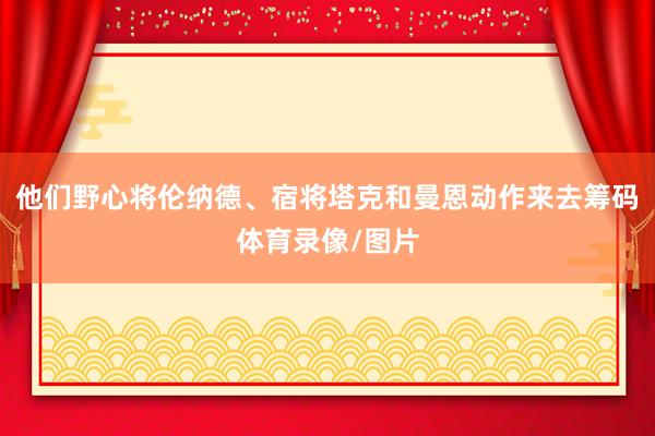 他们野心将伦纳德、宿将塔克和曼恩动作来去筹码体育录像/图片