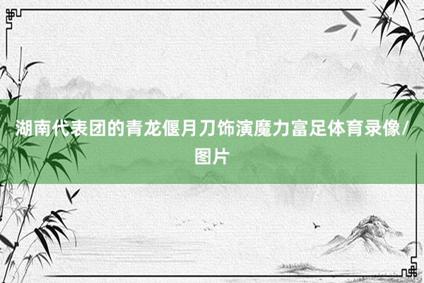 湖南代表团的青龙偃月刀饰演魔力富足体育录像/图片