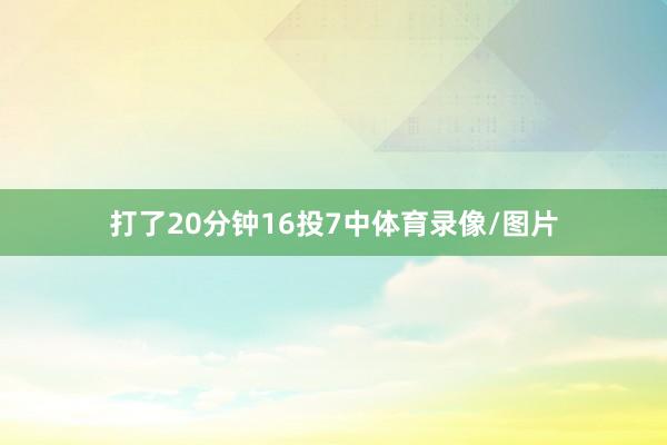 打了20分钟16投7中体育录像/图片