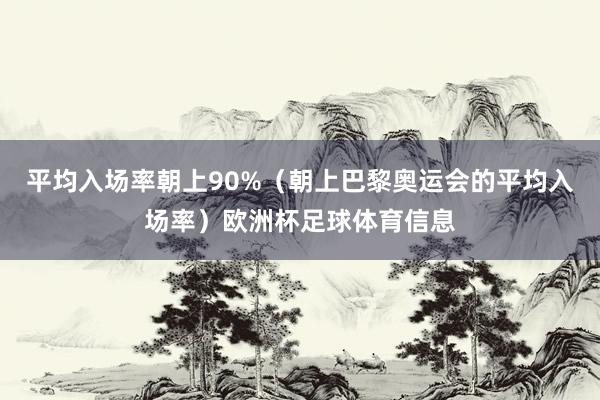 平均入场率朝上90%（朝上巴黎奥运会的平均入场率）欧洲杯足球体育信息