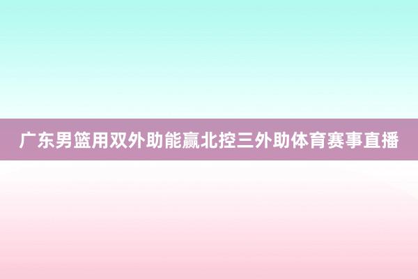 广东男篮用双外助能赢北控三外助体育赛事直播