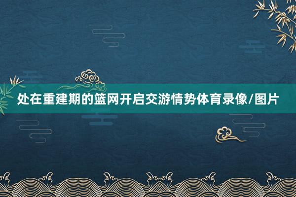 处在重建期的篮网开启交游情势体育录像/图片