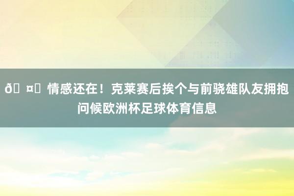 🤗情感还在！克莱赛后挨个与前骁雄队友拥抱问候欧洲杯足球体育信息