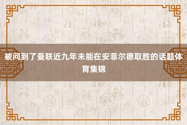 被问到了曼联近九年未能在安菲尔德取胜的话题体育集锦