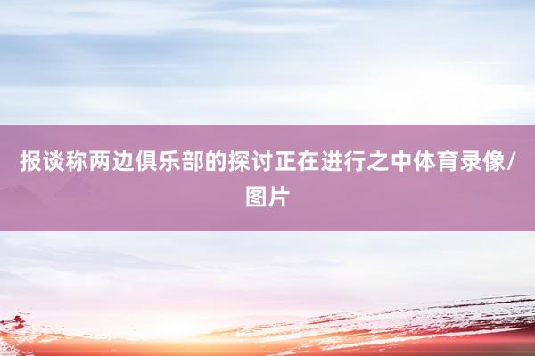 报谈称两边俱乐部的探讨正在进行之中体育录像/图片