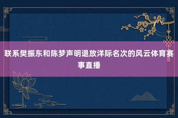 联系樊振东和陈梦声明退放洋际名次的风云体育赛事直播