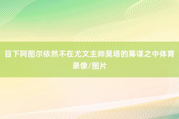 目下阿图尔依然不在尤文主帅莫塔的筹谋之中体育录像/图片