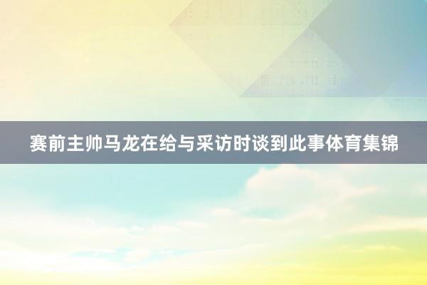 赛前主帅马龙在给与采访时谈到此事体育集锦