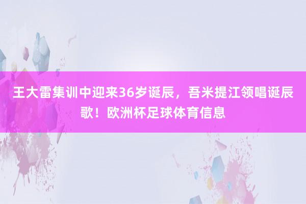 王大雷集训中迎来36岁诞辰，吾米提江领唱诞辰歌！欧洲杯足球体育信息