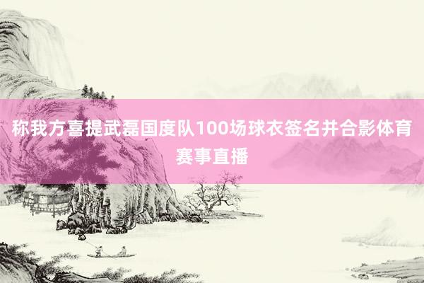 称我方喜提武磊国度队100场球衣签名并合影体育赛事直播