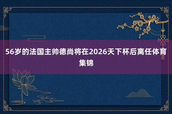 56岁的法国主帅德尚将在2026天下杯后离任体育集锦