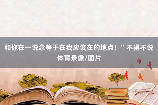 和你在一说念等于在我应该在的地点！”不得不说体育录像/图片