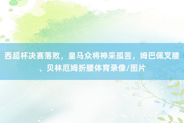 西超杯决赛落败，皇马众将神采孤苦，姆巴佩叉腰、贝林厄姆折腰体育录像/图片