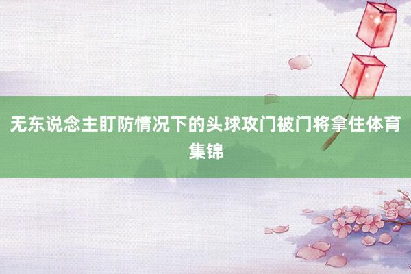 无东说念主盯防情况下的头球攻门被门将拿住体育集锦