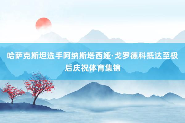 哈萨克斯坦选手阿纳斯塔西娅·戈罗德科抵达至极后庆祝体育集锦