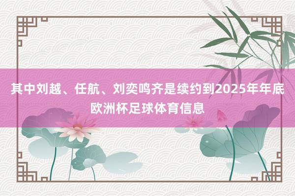 其中刘越、任航、刘奕鸣齐是续约到2025年年底欧洲杯足球体育信息