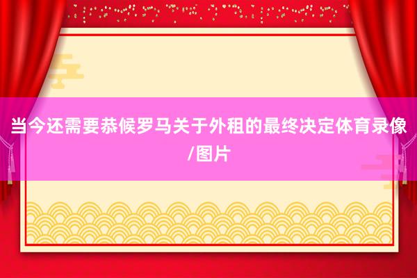 当今还需要恭候罗马关于外租的最终决定体育录像/图片