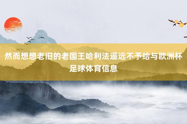 然而想想老旧的老国王哈利法遥远不予给与欧洲杯足球体育信息