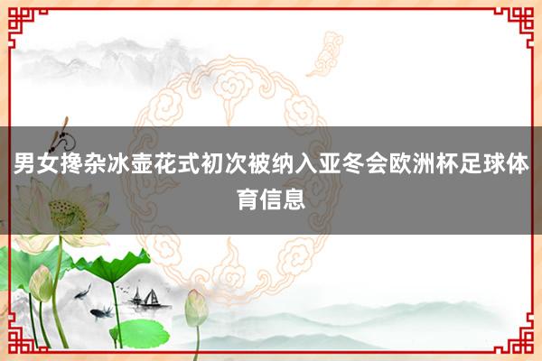 男女搀杂冰壶花式初次被纳入亚冬会欧洲杯足球体育信息