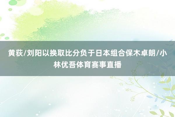 黄荻/刘阳以换取比分负于日本组合保木卓朗/小林优吾体育赛事直播