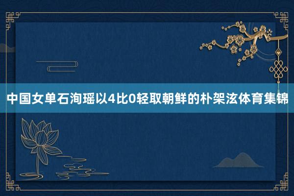 中国女单石洵瑶以4比0轻取朝鲜的朴架泫体育集锦